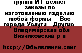 группа ИТ делает заказы по изготовлению изделию любой формы  - Все города Услуги » Другие   . Владимирская обл.,Вязниковский р-н